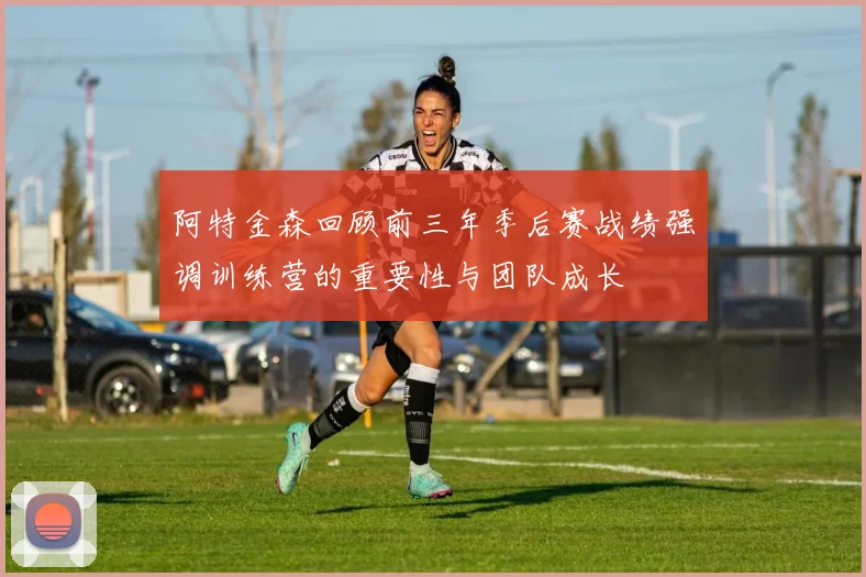 阿特金森回顾前三年季后赛战绩强调训练营的重要性与团队成长