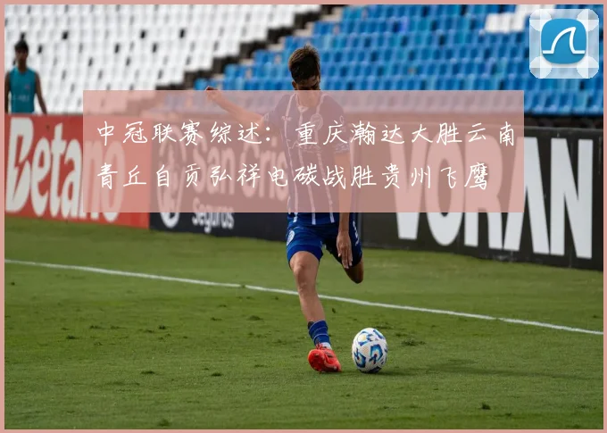 中冠联赛综述：重庆瀚达大胜云南青丘自贡弘祥电碳战胜贵州飞鹰