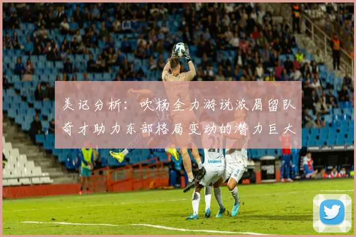 美记分析：吹杨全力游说浓眉留队奇才助力东部格局变动的潜力巨大