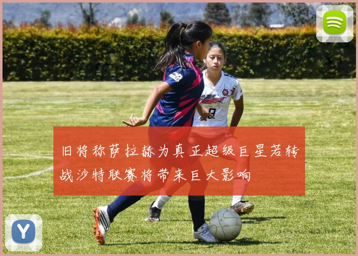 旧将称萨拉赫为真正超级巨星若转战沙特联赛将带来巨大影响