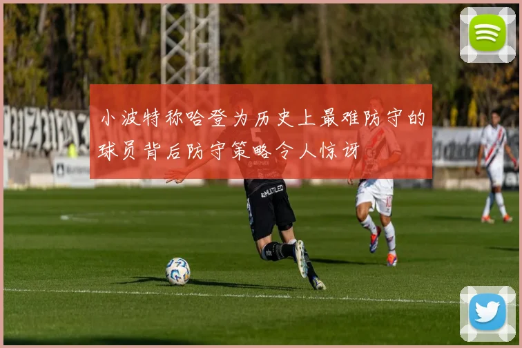 小波特称哈登为历史上最难防守的球员背后防守策略令人惊讶