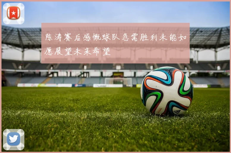 陈涛赛后感慨球队急需胜利未能如愿展望未来希望