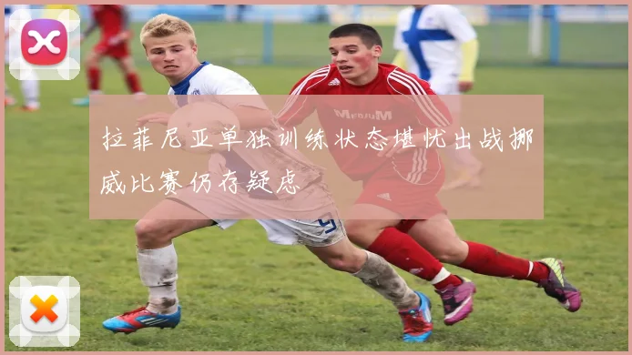 拉菲尼亚单独训练状态堪忧出战挪威比赛仍存疑虑