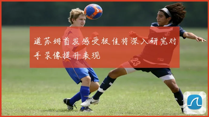 道苏姆首发感受极佳将深入研究对手录像提升表现