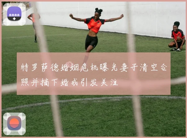 特罗萨德婚姻危机曝光妻子清空合照并摘下婚戒引发关注