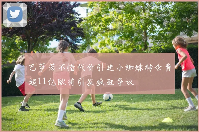 巴萨若不惜代价引进小蜘蛛转会费超11亿欧将引发疯狂争议
