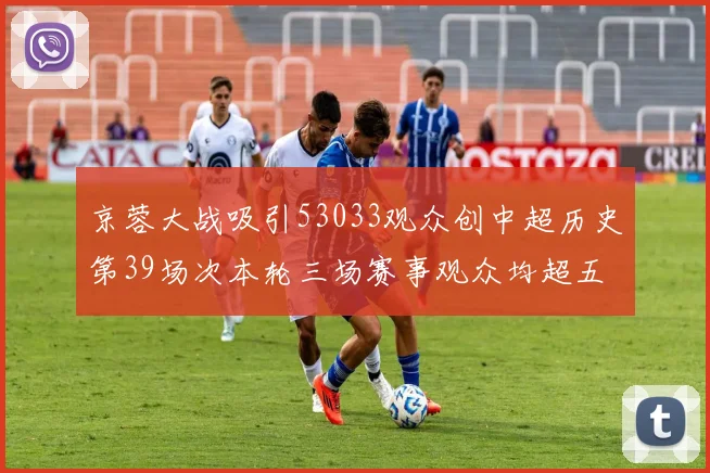京蓉大战吸引53033观众创中超历史第39场次本轮三场赛事观众均超五万