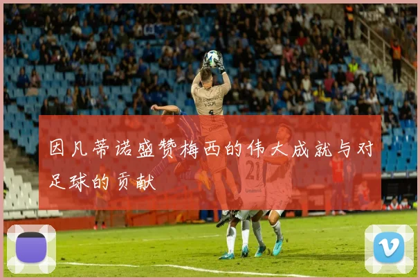 因凡蒂诺盛赞梅西的伟大成就与对足球的贡献