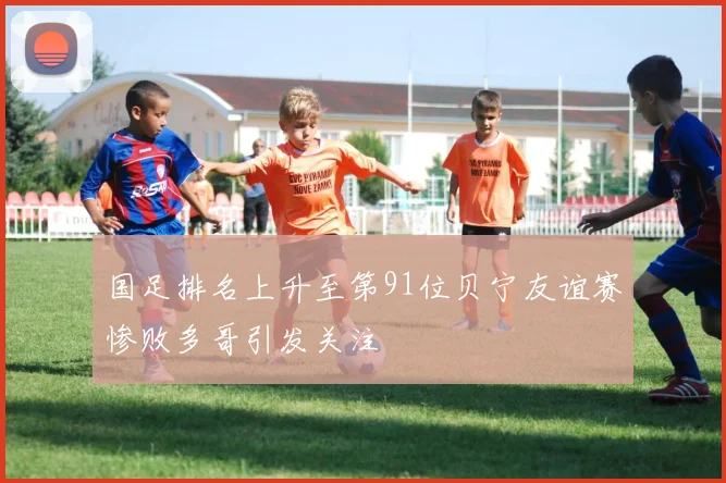 国足排名上升至第91位贝宁友谊赛惨败多哥引发关注