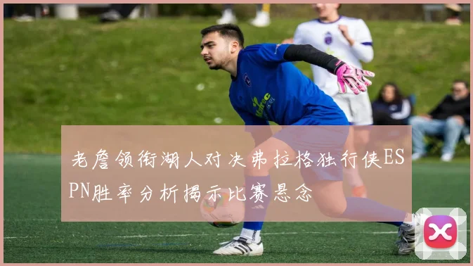 老詹领衔湖人对决弗拉格独行侠ESPN胜率分析揭示比赛悬念