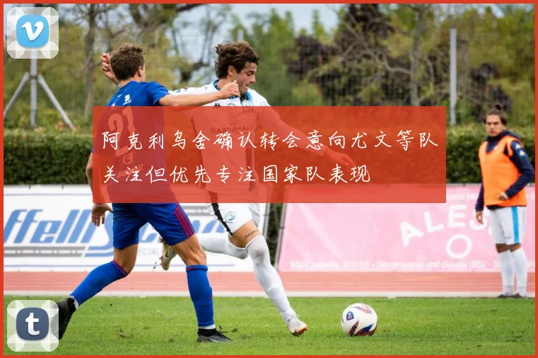 阿克利乌舍确认转会意向尤文等队关注但优先专注国家队表现