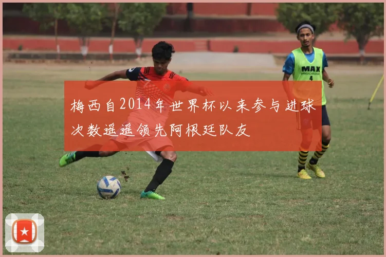 梅西自2014年世界杯以来参与进球次数遥遥领先阿根廷队友