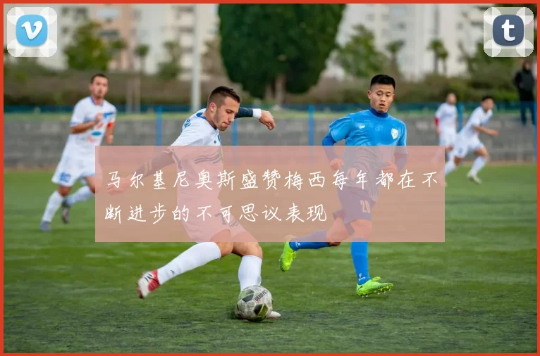马尔基尼奥斯盛赞梅西每年都在不断进步的不可思议表现