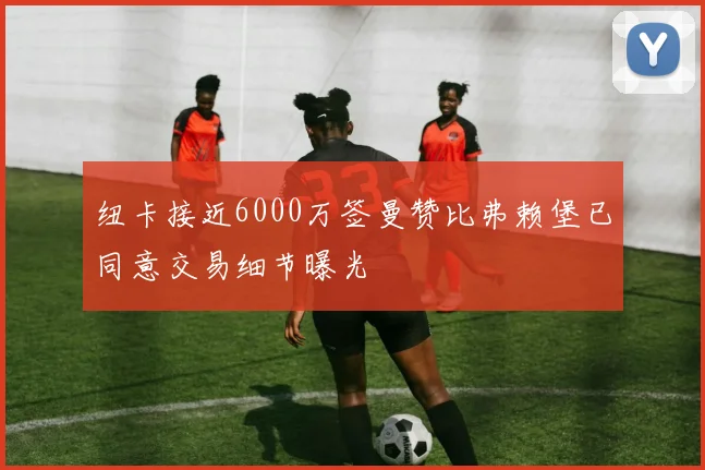 纽卡接近6000万签曼赞比弗赖堡已同意交易细节曝光