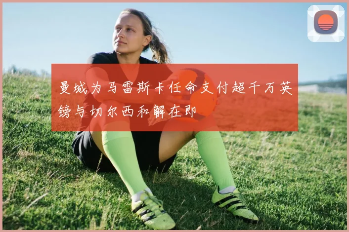曼城为马雷斯卡任命支付超千万英镑与切尔西和解在即