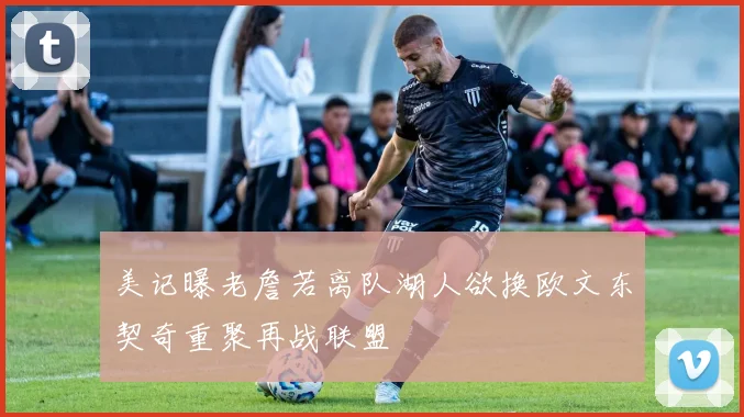 美记曝老詹若离队湖人欲换欧文东契奇重聚再战联盟