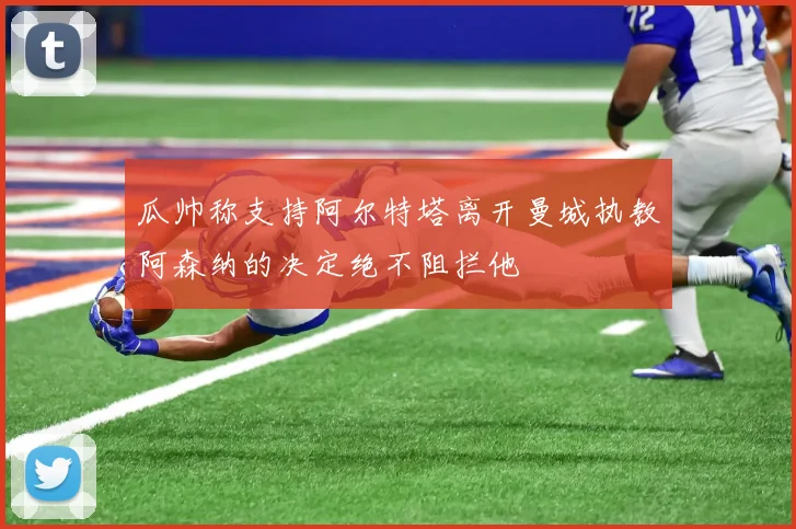 瓜帅称支持阿尔特塔离开曼城执教阿森纳的决定绝不阻拦他