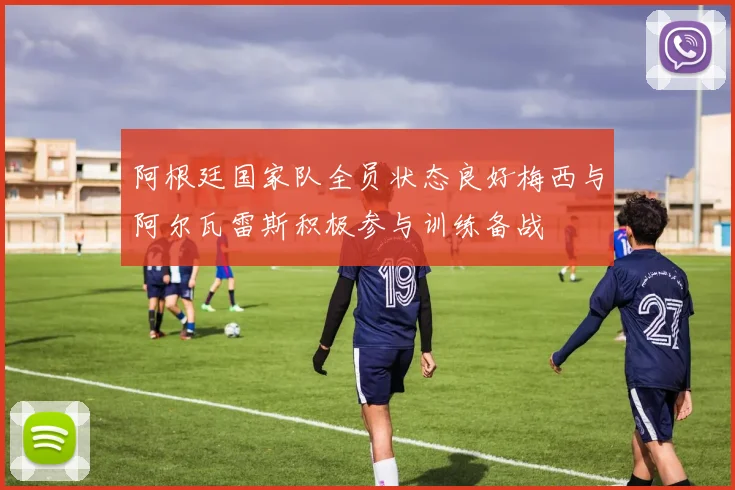 阿根廷国家队全员状态良好梅西与阿尔瓦雷斯积极参与训练备战